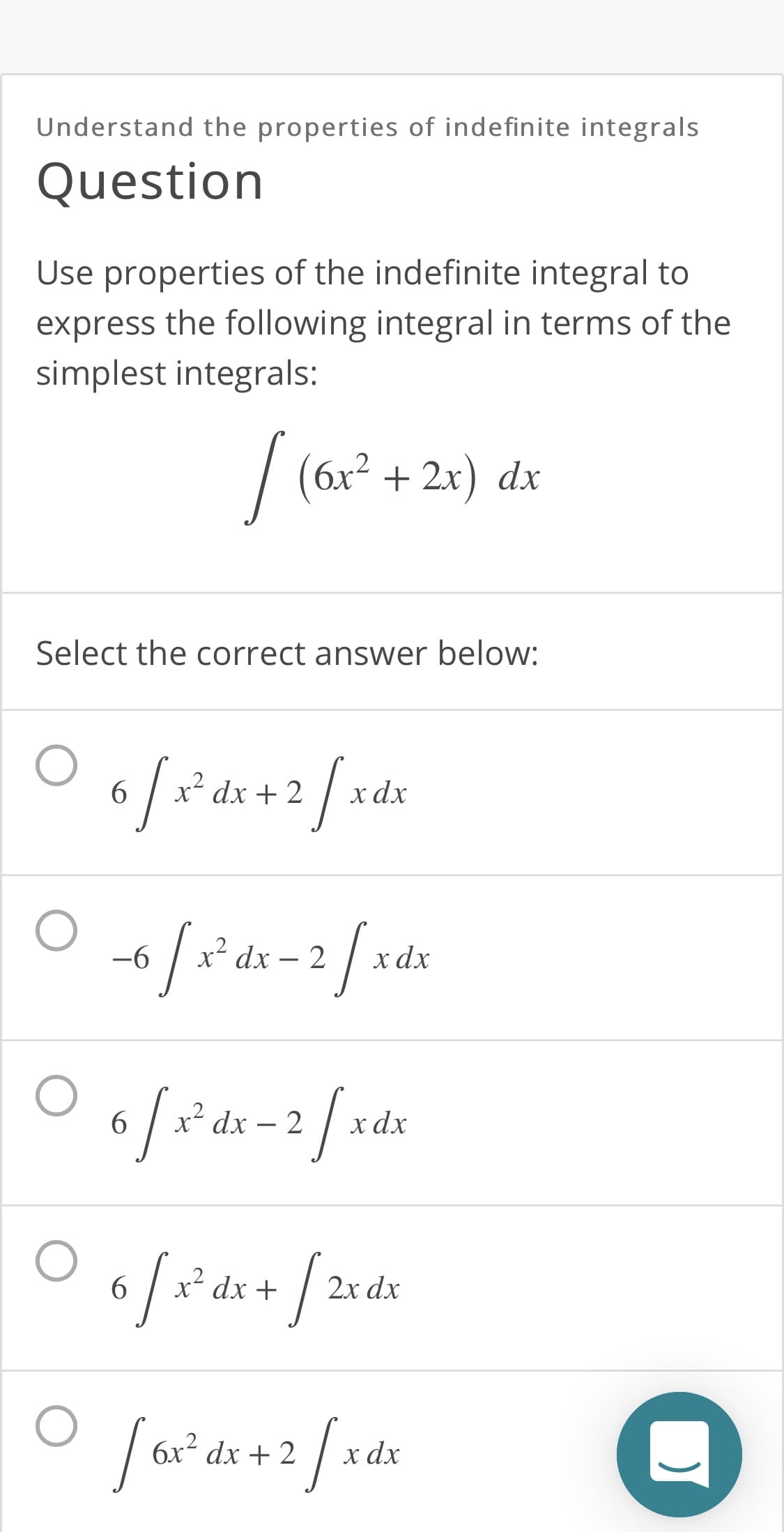 Understand the properties of indefinite integrals
Question
Use properties of the indefinite integral to
express the following integral in terms of the
simplest integrals:
| ( + 2x) dx
6x²
Select the correct answer below:
dx + 2
x dx
2/*
-6
-96
x² dx – 2
хах
6.
dx – 2
хdx
6.
dx +
2x dx
6x² dx + 2
х dx
