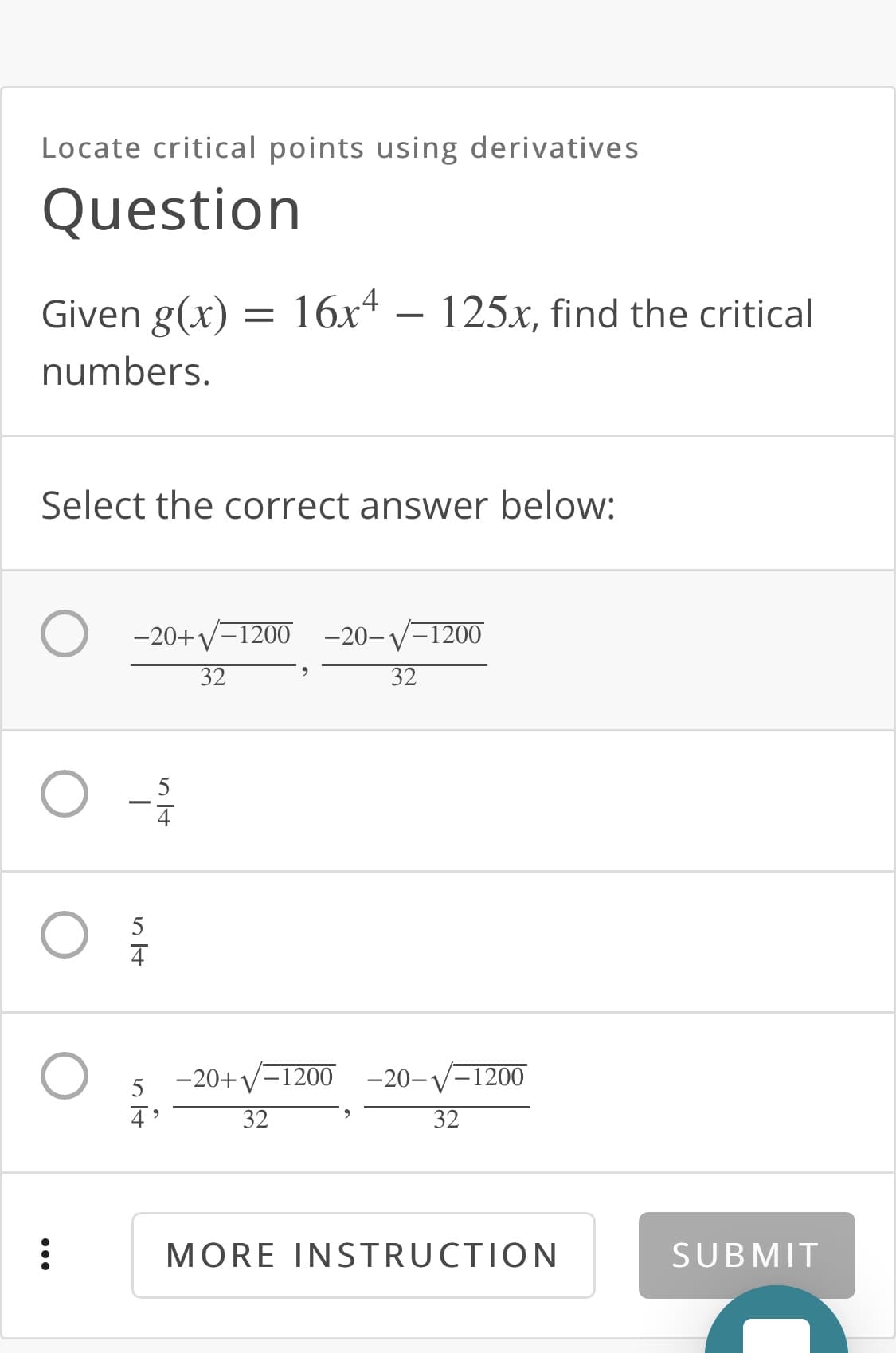 Locate critical points using derivatives
Question
Given g(x) = 16x4 – 125x, find the critical
numbers.
Select the correct answer below:
-20+y-1200 -20-V-1200
32
32
5
5
-20+V-1200 -20-V-1200
5
32
32
MORE INSTRUCTION
SUBMIT
