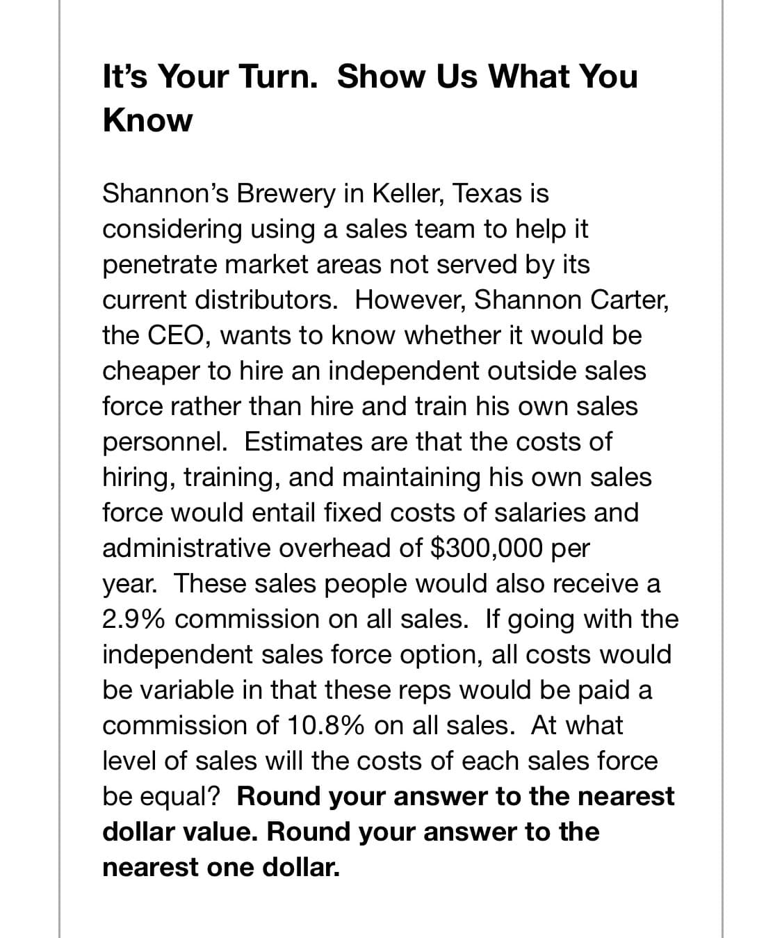 It's Your Turn. Show Us What You
Know
Shannon's Brewery in Keller, Texas is
considering using a sales team to help it
penetrate market areas not served by its
current distributors. However, Shannon Carter,
the CEO, wants to know whether it would be
cheaper to hire an independent outside sales
force rather than hire and train his own sales
personnel. Estimates are that the costs of
hiring, training, and maintaining his own sales
force would entail fixed costs of salaries and
administrative overhead of $300,000 per
year. These sales people would also receive a
2.9% commission on all sales. If going with the
independent sales force option, all costs would
be variable in that these reps would be paid a
commission of 10.8% on all sales. At what
level of sales will the costs of each sales force
be equal? Round your answer to the nearest
dollar value. Round your answer to the
nearest one dollar.
