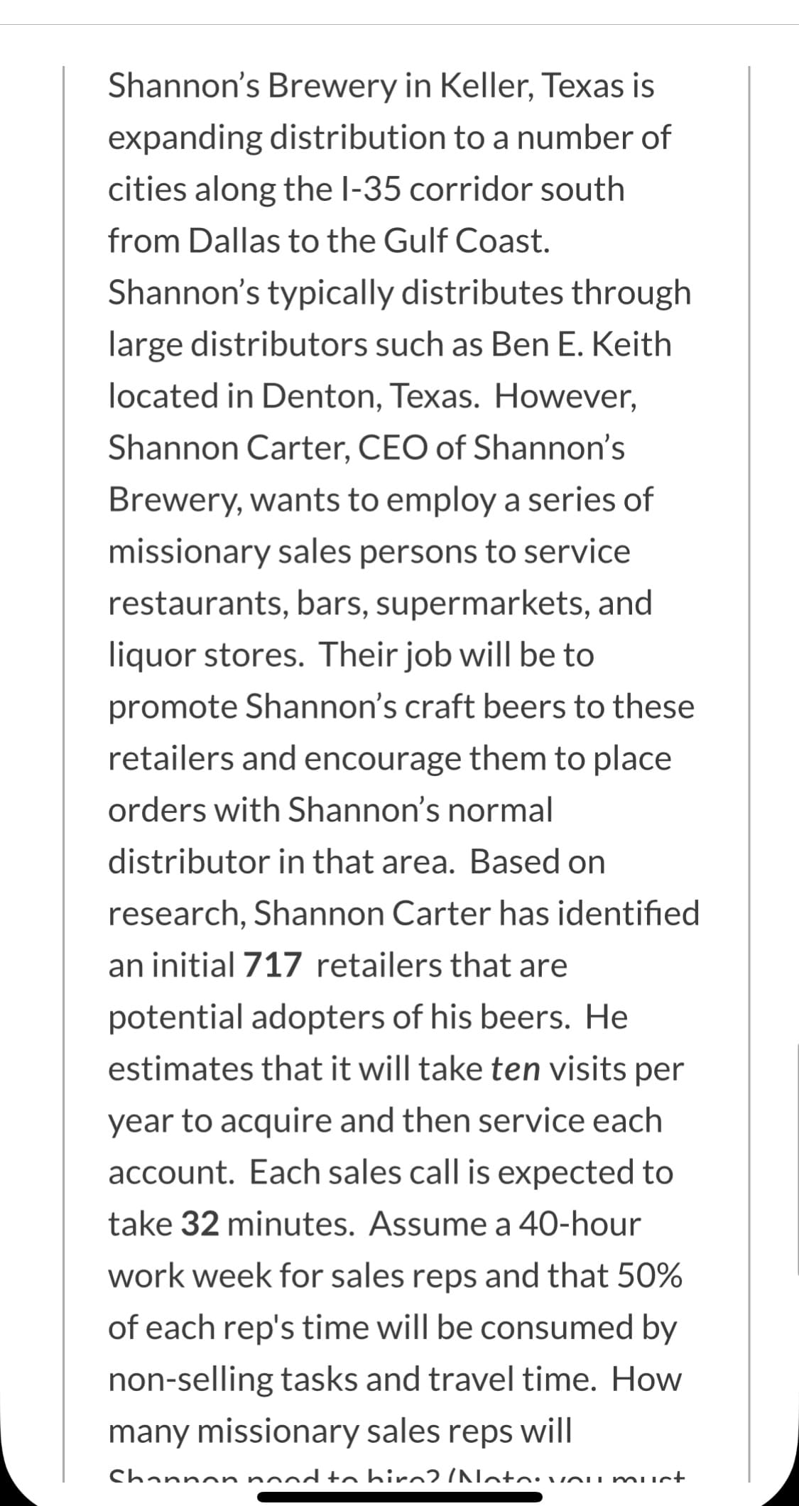 Shannon's Brewery in Keller, Texas is
expanding distribution to a number of
cities along the l-35 corridor south
from Dallas to the Gulf Coast.
Shannon's typically distributes through
large distributors such as Ben E. Keith
located in Denton, Texas. However,
Shannon Carter, CEO of Shannon's
Brewery, wants to employ a series of
missionary sales persons to service
restaurants, bars, supermarkets, and
liquor stores. Their job will be to
promote Shannon's craft beers to these
retailers and encourage them to place
orders with Shannon's normal
distributor in that area. Based on
research, Shannon Carter has identified
an initial 717 retailers that are
potential adopters of his beers. He
estimates that it will take ten visits per
year to acquire and then service each
account. Each sales call is expected to
take 32 minutes. Assume a 40-hour
work week for sales reps and that 50%
of each rep's time will be consumed by
non-selling tasks and travel time. How
many missionary sales reps will
Channon nod to hirn? /Notovou muct
