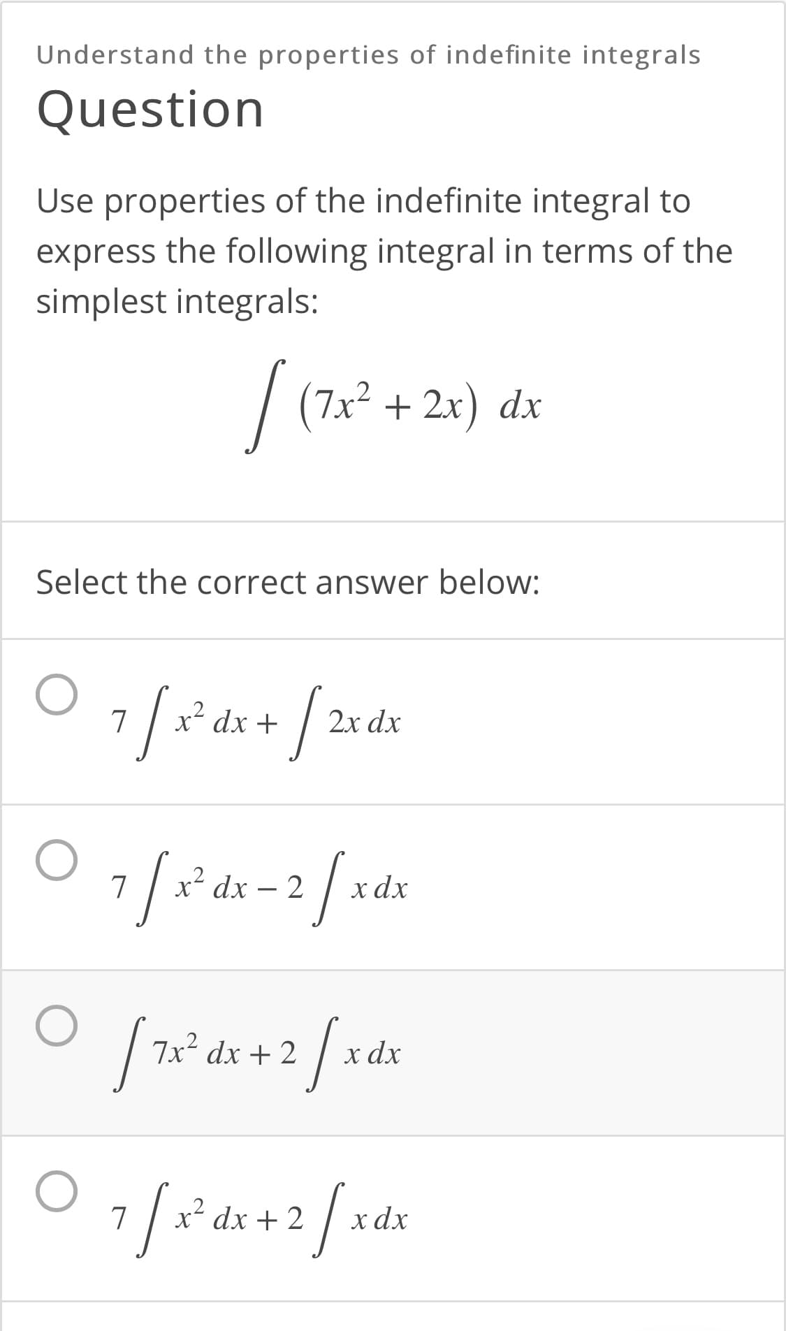 Understand the properties of indefinite integrals
Question
Use properties of the indefinite integral to
express the following integral in terms of the
simplest integrals:
/ (7x² + 2x) dx
Select the correct answer below:
/
x² dx +
2x dx
x² dx – 2
x dx
7x² dx + 2
x dx
x²
dx + 2
х dx
