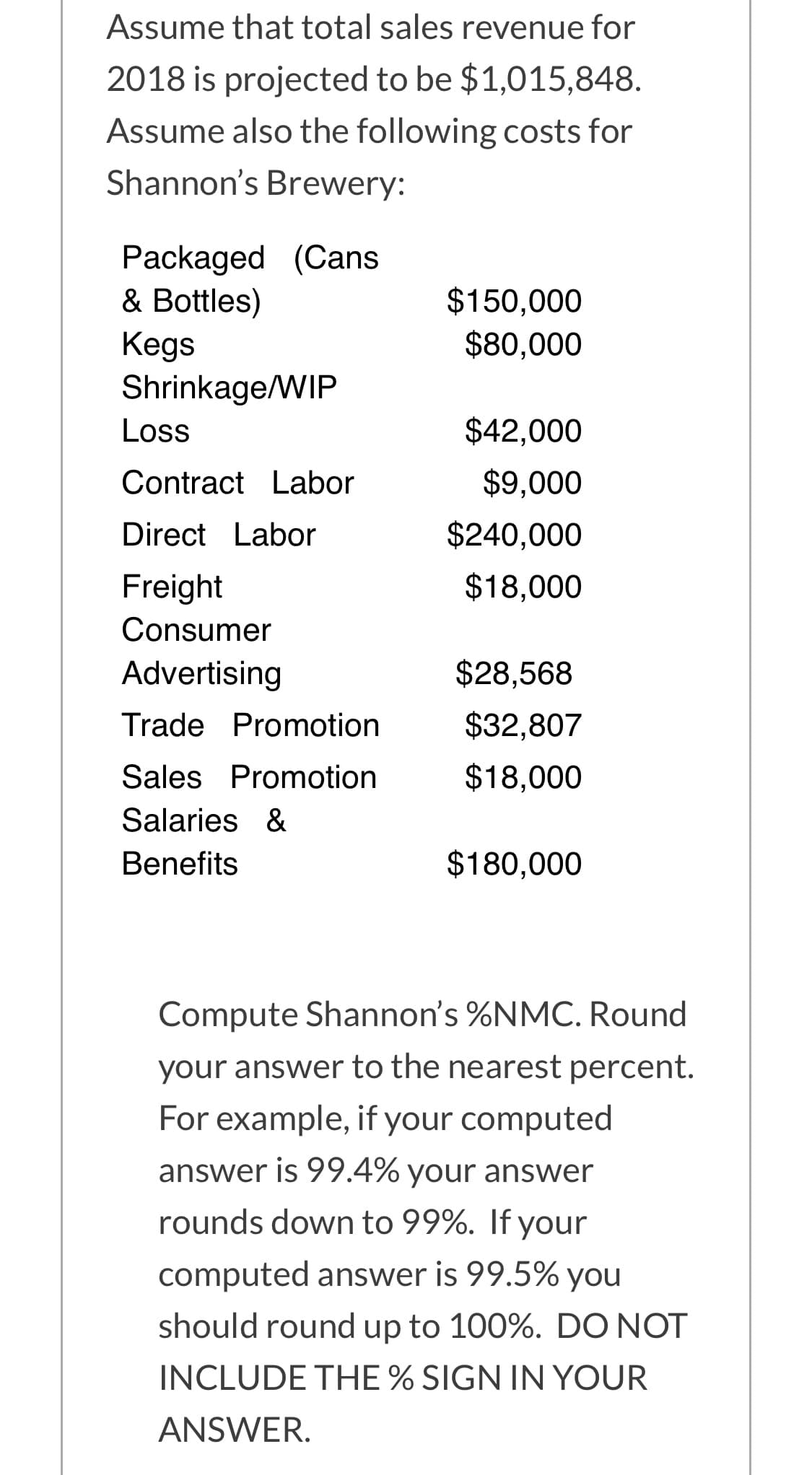 Assume that total sales revenue for
2018 is projected to be $1,015,848.
Assume also the following costs for
Shannon's Brewery:
Packaged (Cans
& Bottles)
Kegs
Shrinkage/WIP
$150,000
$80,000
Loss
$42,000
Contract Labor
$9,000
Direct Labor
$240,000
Freight
$18,000
Consumer
Advertising
$28,568
Trade Promotion
$32,807
Sales Promotion
$18,000
Salaries &
Benefits
$180,000
Compute Shannon's %NMC. Round
your answer to the nearest percent.
For example, if your computed
answer is 99.4% your answer
rounds down to 99%. If your
computed answer is 99.5% you
should round up to 100%. DO NOT
INCLUDE THE % SIGN IN YOUR
ANSWER.
