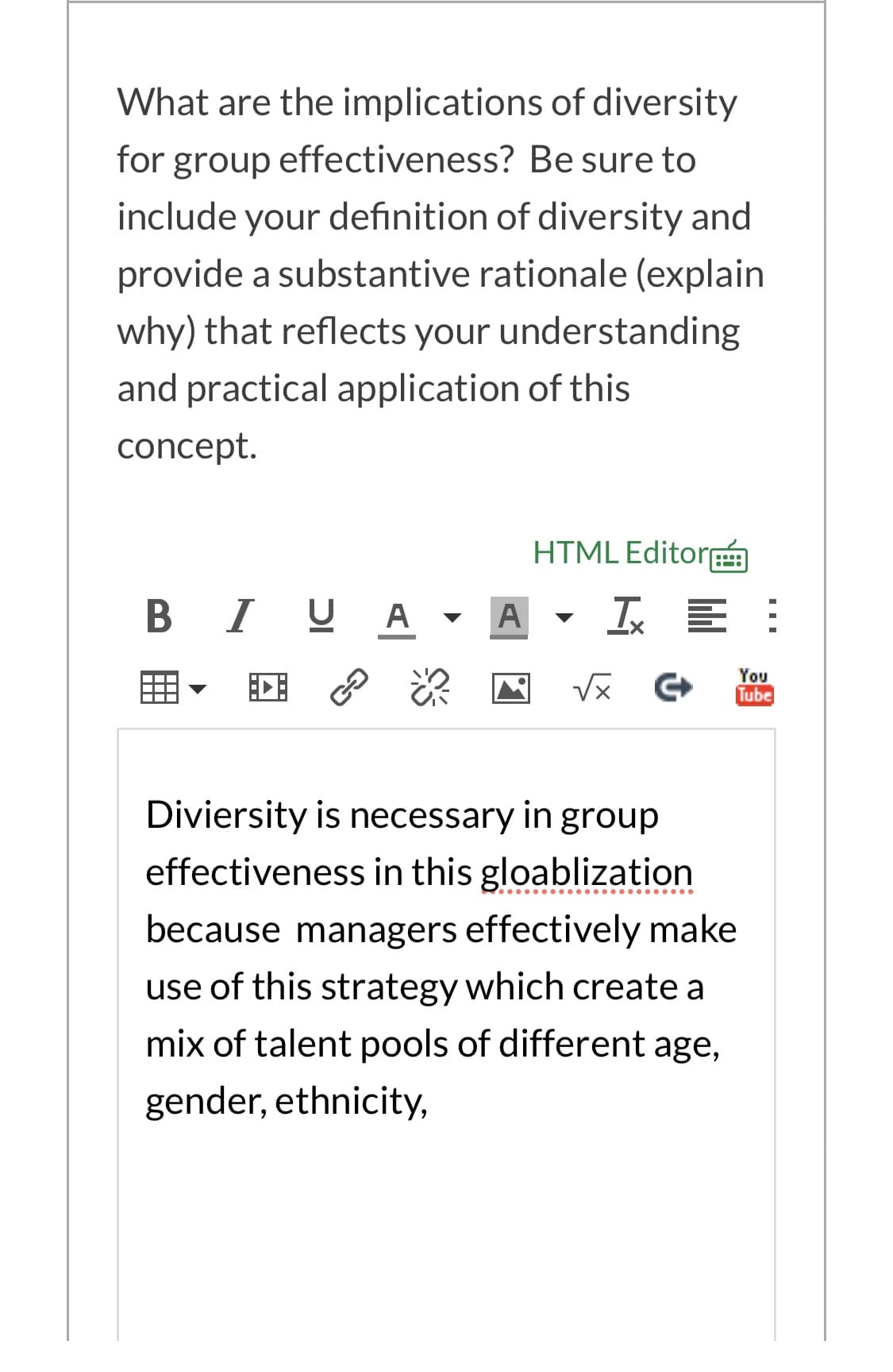 What are the implications of diversity
for group effectiveness? Be sure to
include your definition of diversity and
provide a substantive rationale (explain
why) that reflects your understanding
and practical application of this
concept.
HTML Editor
....
B IUA -
Ix E :
You
Tube
GJ
Diviersity is necessary in group
effectiveness in this gloablization
because managers effectively make
use of this strategy which create a
mix of talent pools of different age,
gender, ethnicity,
