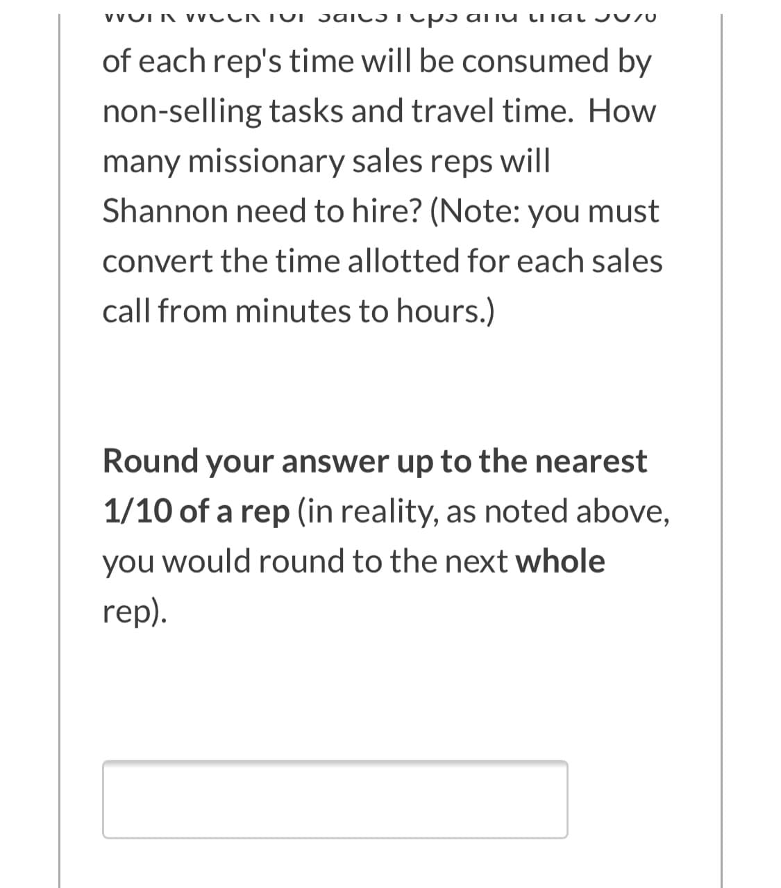 VVUI K VVCCK TUI Sai C5TCP 5 aiiu LITat J 070
of each rep's time will be consumed by
non-selling tasks and travel time. How
many missionary sales reps will
Shannon need to hire? (Note: you must
convert the time allotted for each sales
call from minutes to hours.)
Round your answer up to the nearest
1/10 of a rep (in reality, as noted above,
you would round to the next whole
rep).
