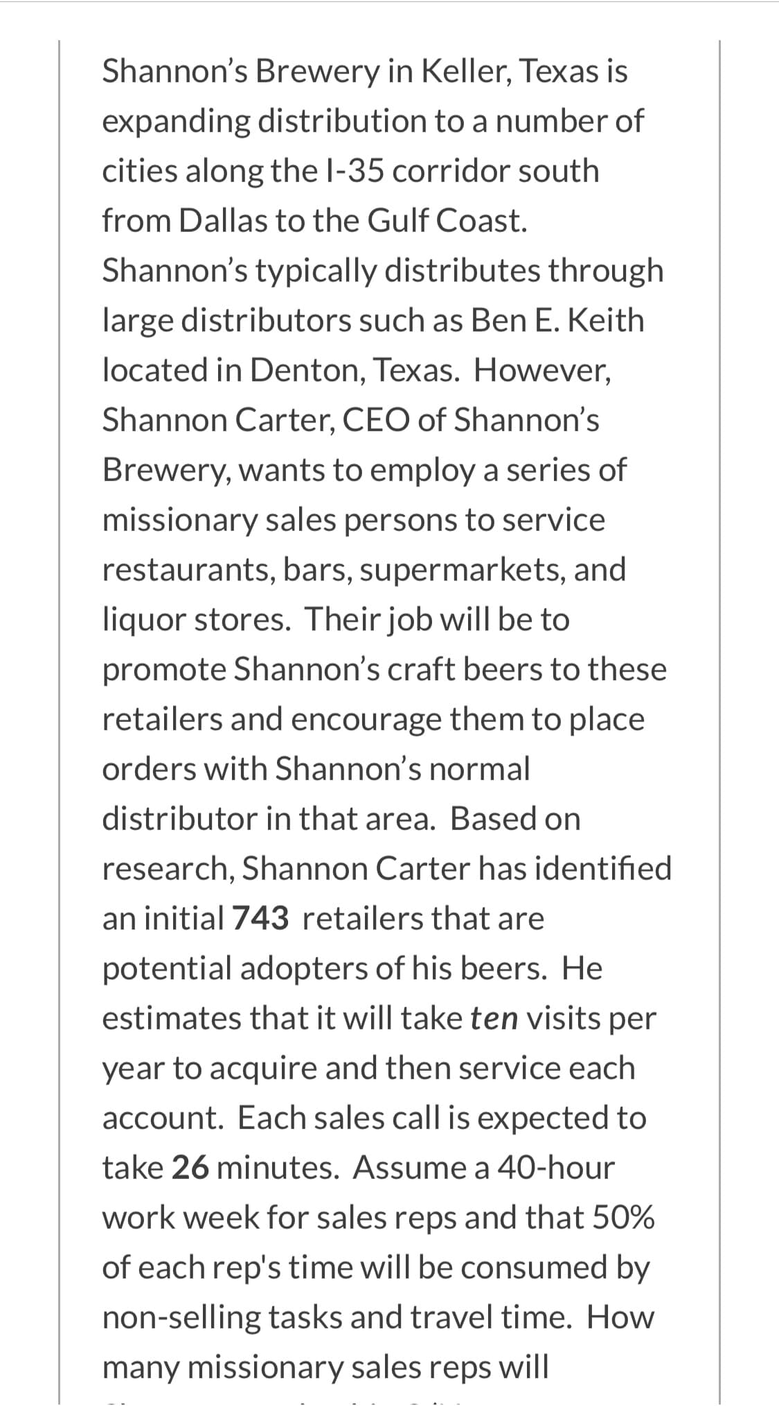 Shannon's Brewery in Keller, Texas is
expanding distribution to a number of
cities along the l-35 corridor south
from Dallas to the Gulf Coast.
Shannon's typically distributes through
large distributors such as Ben E. Keith
located in Denton, Texas. However,
Shannon Carter, CEO of Shannon's
Brewery, wants to employ a series of
missionary sales persons to service
restaurants, bars, supermarkets, and
liquor stores. Their job will be to
promote Shannon's craft beers to these
retailers and encourage them to place
orders with Shannon's normal
distributor in that area. Based on
research, Shannon Carter has identified
an initial 743 retailers that are
potential adopters of his beers. He
estimates that it will take ten visits per
year to acquire and then service each
account. Each sales call is expected to
take 26 minutes. Assume a 40-hour
work week for sales reps and that 50%
of each rep's time will be consumed by
non-selling tasks and travel time. How
many missionary sales reps will
