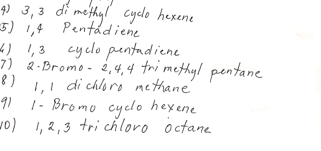 q) 3,3 di methyl cyclo hexene
Pentadiene
5) 1,4
4) 1,3
cyclo pentadiene
7) 2-Bromo - 2,4,4 tri methyl pentane
1,! di chloro nethane
| - Bromo cyclo hexene
(or
) 1,2,3 tri chloro octane
