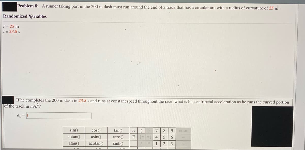 Problem 8: A runner taking part in the 200 m dash must run around the end of a track that has a circular arc with a radius of curvature of 25 m.
Randomized ariables
r= 25 m
t = 23.8 s
If he completes the 200 m dash in 23.8 s and runs at constant speed throughout the race, what is his centripetal acceleration as he runs the curved portion
of the track in m/s²?
sin()
cos()
tan()
7
8
HOME
cotan()
asin()
acos()
EAAL 4
6
atan()
acotan()
sinh()
1
2
3
