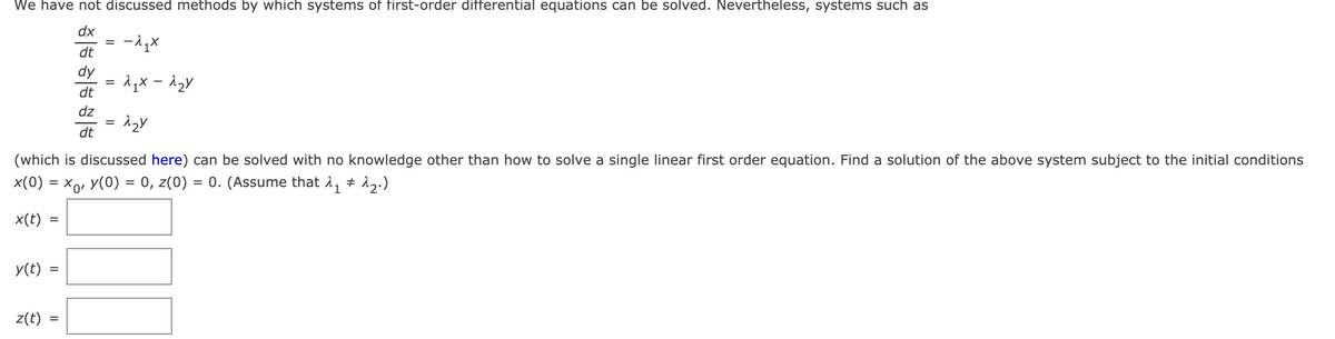 We have not discussed methods by which systems of first-order differential equations can be solved. Nevertheless, systems such as
dx
%D
dt
dy
dt
dz
dt
(which is discussed here) can be solved with no knowledge other than how to solve a single linear first order equation. Find a solution of the above system subject to the initial conditions
x(0) = x,, Y(0) = 0, z(0) = 0. (Assume that 1, + 12.)
x(t)
y(t)
z(t)
