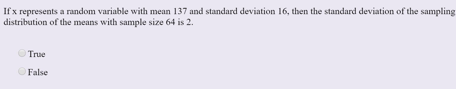 If x represents a random variable with mean 137 and standard deviation 16, then the standard deviation of the sampling
distribution of the means with sample size 64 is 2.
True
O False
