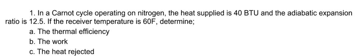 1. In a Carnot cycle operating on nitrogen, the heat supplied is 40 BTU and the adiabatic expansion
ratio is 12.5. If the receiver temperature is 60F, determine;
a. The thermal efficiency
b. The work
c. The heat rejected
