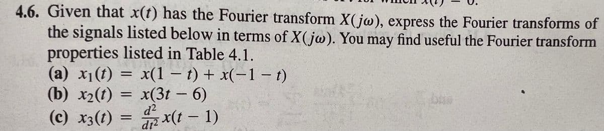 4.6. Given that x(t) has the Fourier transform X( jw), express the Fourier transforms of
the signals listed below in terms of X( jw). You may find useful the Fourier transform
properties listed in Table 4.1.
(a) x1(t) = x(1 – t) + x(-1 – t)
(b) x2(t) = x(3t - 6)
(c) x3(t) = x(t – 1)
bus
%3D
d2
%3D
dt2
