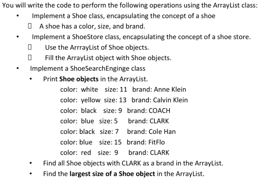 You will write the code to perform the following operations using the ArrayList class:
Implement a Shoe class, encapsulating the concept of a shoe
O A shoe has a color, size, and brand.
Implement a ShoeStore class, encapsulating the concept of a shoe store.
Use the ArrrayList of Shoe objects.
Fill the ArrayList object with Shoe objects.
Implement a ShoeSearchEnginge class
Print Shoe objects in the ArrayList.
color: white size: 11 brand: Anne Klein
color: yellow size: 13 brand: Calvin Klein
color: black size: 9 brand: COACH
color: blue size: 5
brand: CLARK
color: black size: 7
brand: Cole Han
color: blue size: 15 brand: FitFlo
color: red size: 9
brand: CLARK
Find all Shoe objects with CLARK as a brand in the ArrayList.
Find the largest size of a Shoe object in the ArrayList.

