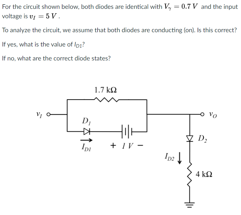 For the circuit shown below, both diodes are identical with Vy = 0.7 V and the input
voltage is vĮ = 5 V .
To analyze the circuit, we assume that both diodes are conducting (on). Is this correct?
If yes, what is the value of Ip1?
If no, what are the correct diode states?
1.7 k2
Vo
D1
D2
Ipi
+ 1V -
In2
4 k2
