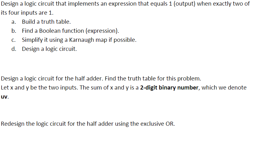 Design a logic circuit that implements an expression that equals 1 (output) when exactly two of
its four inputs are 1.
a. Build a truth table.
b. Find a Boolean function (expression).
c. Simplify it using a Karnaugh map if possible.
d. Design a logic circuit.
Design a logic circuit for the half adder. Find the truth table for this problem.
Let x and y be the two inputs. The sum of x and y is a 2-digit binary number, which we denote
uv.
Redesign the logic circuit for the half adder using the exclusive OR.
