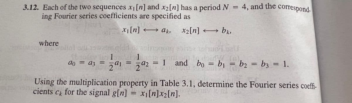 3.12. Each of the two sequences x1[n] and x2[n] has a period N = 4, and the correspond.
ing Fourier series coefficients are specified as
xi[n] → ak,
x2[n] → bk,
where
a2 = 1
2.
and bo = bj = b2 = b3 = 1.
ao = a3 =
%3D
%3D
%3D
Using the multiplication property in Table 3.1, determine the Fourier series coeffi-
cients
Ck
for the signal g[n] = x1[n]x2[n].
%3D
