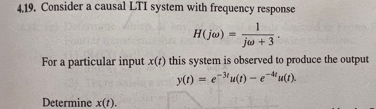 4 19. Consider a causal LTI system with frequency response
1
H(jw) =
jw + 3
For a particular input x(t) this system is observed to produce the output
-3t
y(t) = e¯3'u(t) – e-'u(t).
Determine x(t).
