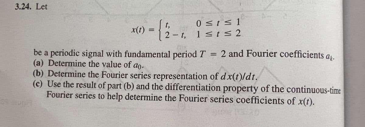 3.24. Let
0<t< 1
t,
x(t) =
2-t, 1 <t< 2
be a periodic signal with fundamental period T = 2 and Fourier coefficients a,.
(a) Determine the value of ao.
(b) Determine the Fourier series representation of dx(t)/dt.
(c) Use the result of part (b) and the differentiation property of the continuous-time
Fourier series to help determine the Fourier series coefficients of x(t).
