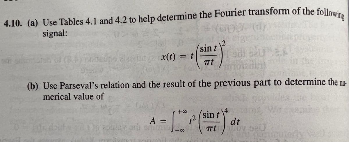 4.10. (a) Use Tables 4.1 and 4.2 to help determine the Fourier transform of the following
4.10. (a) Use Tables 4.1 and 4.2 to help determine the Fourier transform of the followi.
signal:
2
sin t
udeupe zlearlid/2 x(t) = t
TTt
(b) Use Parseval's relation and the result of the previous part to determine the nu-
merical value of
4.
A =
pulay or on
sin t
dt
oy se
Tt
