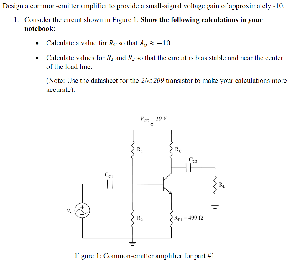 Design a common-emitter amplifier to provide a small-signal voltage gain of approximately -10.
1. Consider the circuit shown in Figure 1. Show the following calculations in your
notebook:
Calculate a value for Rc so that A, z –10
Calculate values for R1 and R2 so that the circuit is bias stable and near the center
of the load line.
(Note: Use the datasheet for the 2N5209 transistor to make your calculations more
accurate).
Vcc = 10 V
R1
Rc
Cc2
Cci
RL
Vs
R,
REj = 499 Q
Figure 1: Common-emitter amplifier for part #1
