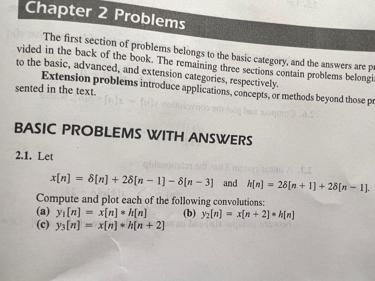 Chapter 2 Problems
The first section of problems belongs to the basic category, and the answers are pr
vided in the back of the book. The remaining three sections contain problems belongi
to the basic, advanced, and extension categories, respectively.
Extension problems introduce applications, concepts, or methods beyond those pr
sented in the text.
(snoin aiugmo.4
Iovnoo orl tolg. baa
BASIC PROBLEMS WITH ANSWERS
2.1. Let
gidanon
aler adr and 2
AC.S
x[n] = 8[n] + 28[n – 1] – 8[n - 3] and h[n] =
28[n+ 1] + 28[n – 1].
Compute and plot each of the following convolutions:
(a) yı[n] = x[n] * h[n]
(c) y3[n] = x[n] * h[n + 2]
(b) y2[n] = x[n+ 2] * h[n]
