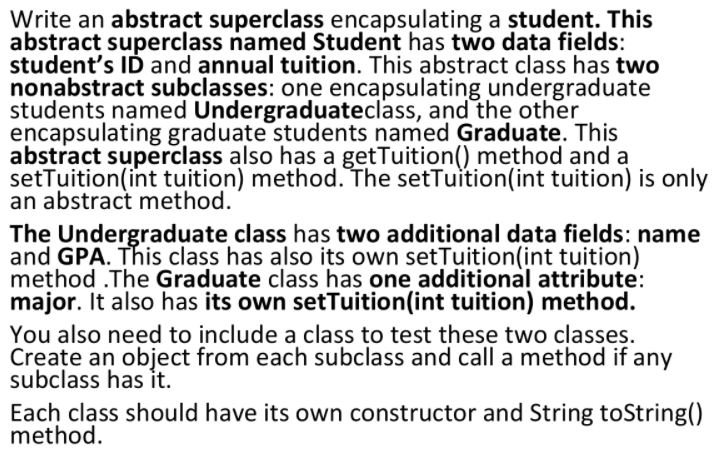 Write an abstract superclass encapsulating a student. This
abstract superclass named Student has two data fields:
student's ID and annual tuition. This abstract class has two
nonabstract subclasses: one encapsulating undergraduate
students named Undergraduateclass, and the other
encapsulating graduate students named Graduate. This
abstract superclass also has a getTuition() method and a
setTuition(int tuition) method. The setTuition(int tuition) is only
an abstract method.
The Undergraduate class has two additional data fields: name
and GPA. This class has also its own setTuition(int tuition)
method .The Graduate class has one additional attribute:
major. It also has its own setTuition(int tuition) method.
You also need to include a class to test these two classes.
Create an object from each subclass and call a method if any
subclass has it.
Each class should have its own constructor and String toString()
method.
