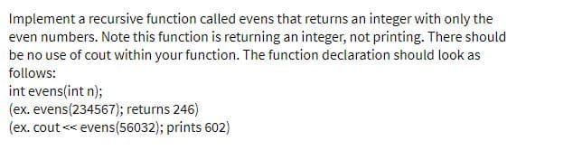 Implement a recursive function called evens that returns an integer with only the
even numbers. Note this function is returning an integer, not printing. There should
be no use of cout within your function. The function declaration should look as
follows:
int evens(int n);
(ex. evens(234567); returns 246)
(ex. cout << evens(56032); prints 602)
