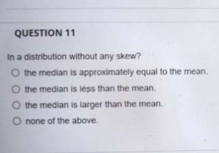 QUESTION 11
In a distribution without any skew?
O the median is approximately equal to the mean.
O the median is léss than the mean.
O the median is larger than the mean.
O none of the above.
