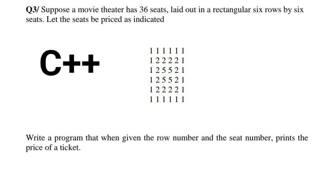 Q3/ Suppose a movie theater has 36 seats, laid out in a rectangular six rows by six
seats. Let the seats be priced as indicated
11
11
С++
122221
1 25521
125521
122221
111111
Write a program that when given the row number and the seat number, prints the
price of a ticket.
