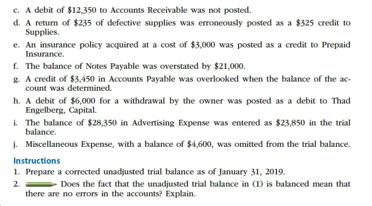 c. A debit of $12,350 to Accounts Receivable was not posted.
d. A return of $235 of defective supplies was erroneously posted as a $325 credit to
Supplies
e. An insurance policy acquired at a cost of $3,000 was posted as a credit to Prepaid
Insurance.
f. The balance of Notes Payable was overstated by $21,000.
g. A credit of $3,450 in Accounts Payable was overlooked when the balance of the ac-
count was determined
h. A debit of $6,000 for a withdrawal by the owner was posted as a debit to Thad
Engelberg, Capital
i. The balance of $28,350 in Advertising Expense was entered as $23,850 in the trial
balance
j. Miscellaneous Expense, with a balance of $4,600, was omitted from the trial balance
Instructions
1. Prepare a corrected unadjusted trial balance as of January 31, 2019.
2
there are no errors in the accounts? Explain
Does the fact that the unadjusted trial balance in (1) is balanced mean that
