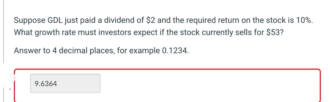 Suppose GDL just paid a dividend of $2 and the required return on the stock is 10%.
What growth rate must investors expect if the stock currently sells for $53?
Answer to 4 decimal places, for example 0.1234.
9.6364