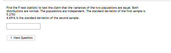 Find the F-test statistic to test the claim that the variances of the two populations are equal. Both
distributions are normal. The populations are independent. The standard deviation of the first sample is
5.2783
4.6916 is the standard deviation of the second sample.
> Next Question

