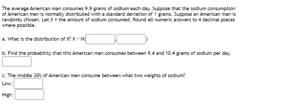 The average American man consumes 9.9 grams of sodium each day. Suppose that the sodium consumption
of American men is normally distributed with a standard deviation of 1 grams. Suppose an American man is
randomly chosen. Let X = the amount of sodium consumed. Round all numeric answers to 4 decimal places
where possible.
a. What is the distribution of Xe X - N
b. Find the probability that this American man consumes between 9.4 and 10.4 grams of sodium per day.
c. The middle 30% of American men consume between what two weights of sodium?
Low:
High:

