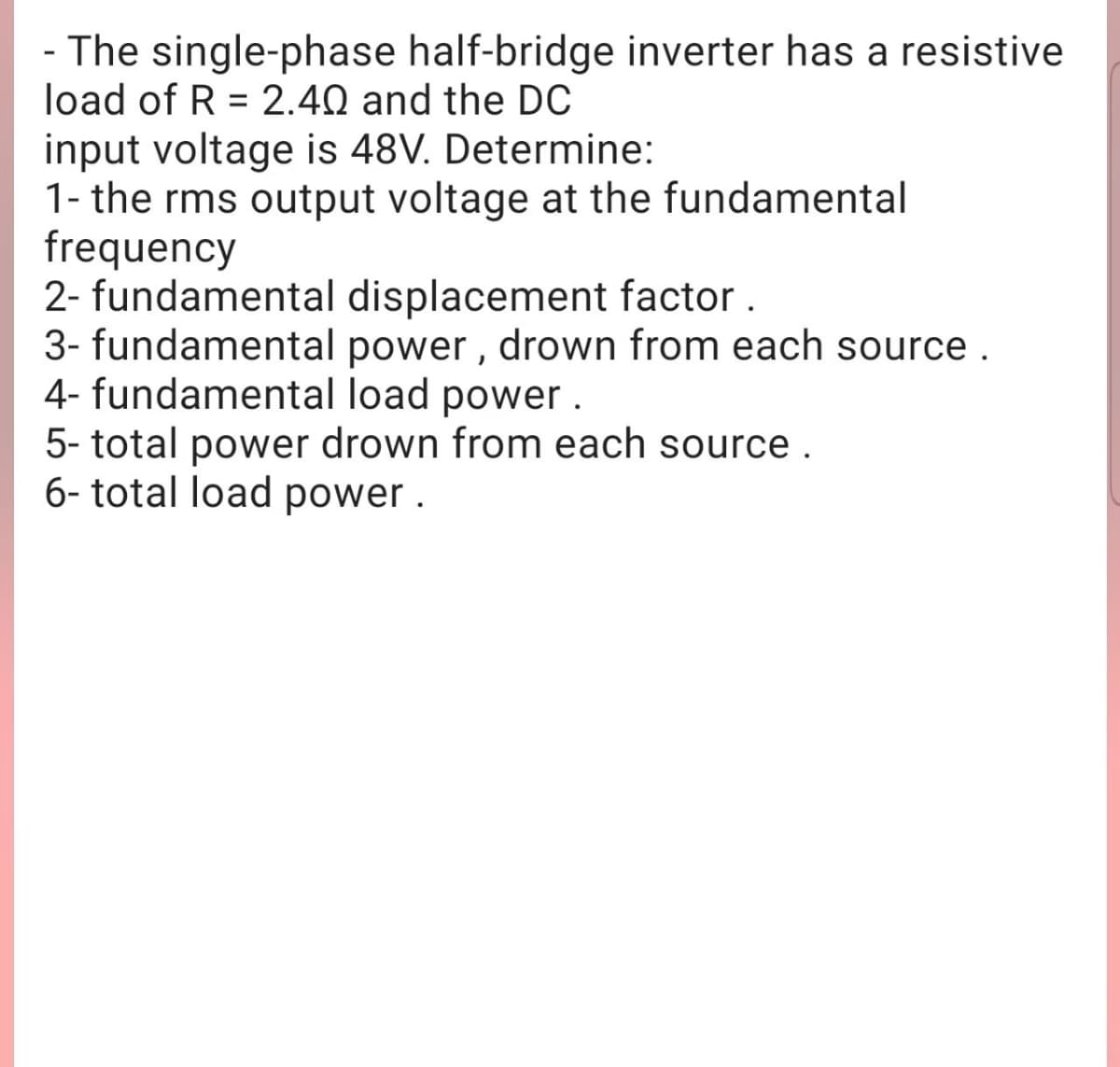 - The single-phase half-bridge inverter has a resistive
load of R = 2.40 and the DC
input voltage is 48V. Determine:
1- the rms output voltage at the fundamental
frequency
2- fundamental displacement factor .
3- fundamental power , drown from each source .
4- fundamental load power.
5- total power drown from each source.
6- total load power .
