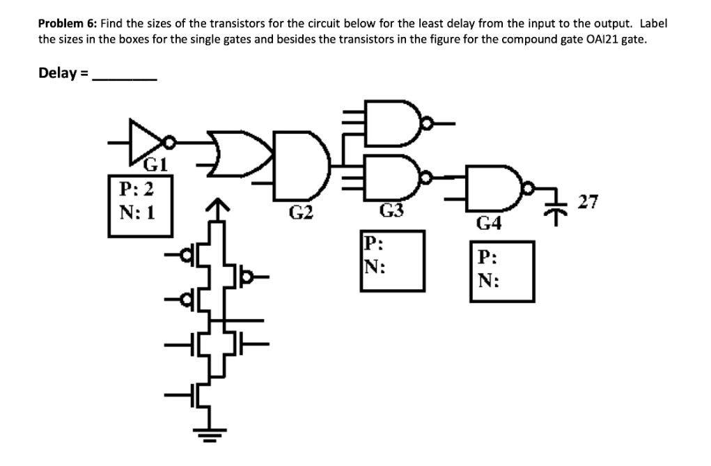 Problem 6: Find the sizes of the transistors for the circuit below for the least delay from the input to the output. Label
the sizes in the boxes for the single gates and besides the transistors in the figure for the compound gate OAI21 gate.
Delay =
G1
Р:2
27
N: 1
G2
G3
G4
P:
N:
P:
N:
