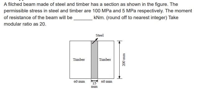 A filched beam made of steel and timber has a section as shown in the figure. The
permissible stress in steel and timber are 100 MPa and 5 MPa respectively. The moment
of resistance of the beam will be
kNm. (round off to nearest integer) Take
modular ratio as 20.
Timber
60 mm
Steel
15
mm
Timber
60 mm
200 mm