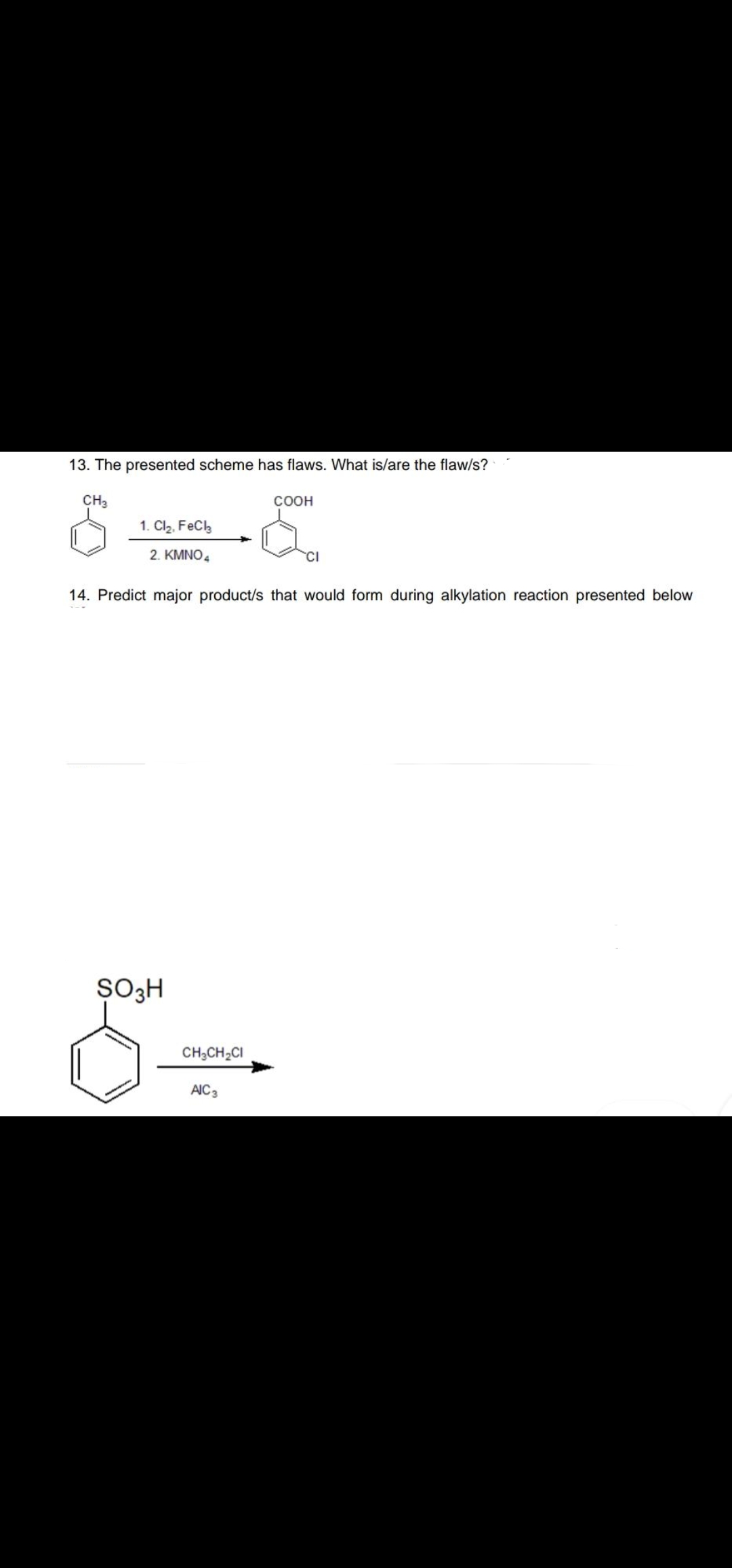 13. The presented scheme has flaws. What is/are the flaw/s?
CH3
соон
1. Cl2, FeCk
2. KMNO,
14. Predict major product/s that would form during alkylation reaction presented below
SO3H
CH;CH;CI
AIC3

