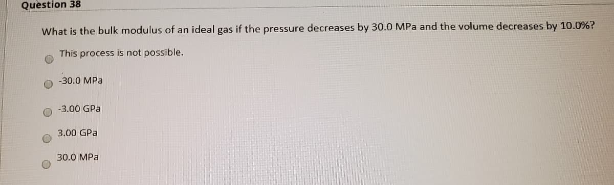 Question 38
What is the bulk modulus of an ideal gas if the pressure decreases by 30.0 MPa and the volume decreases by 10.0%?
This process is not possible.
-30.0 MPa
-3.00 GPa
3.00 GPa
30,0 MPa
