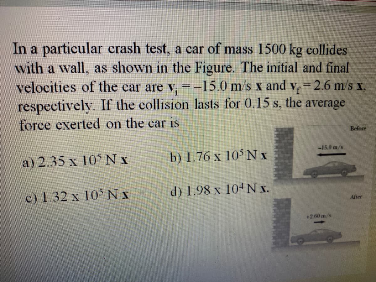 In a particular crash test, a car of mass 1500 kg collides
with a wall, as shown in the Figure. The initial and final
velocities of the car are v, =-15.0 m/s x and v, 2.6 m/s x,
respectively. If the collision lasts for 0.15 s, the average
force exerted on the car is
Before
-15.0 m/s
a) 2.35 x 105 Nx
b) 1.76 x 105 N x
c) 1.32 x 10° N x
d) 1.98 x 104 N x.
After
+260 m/s
