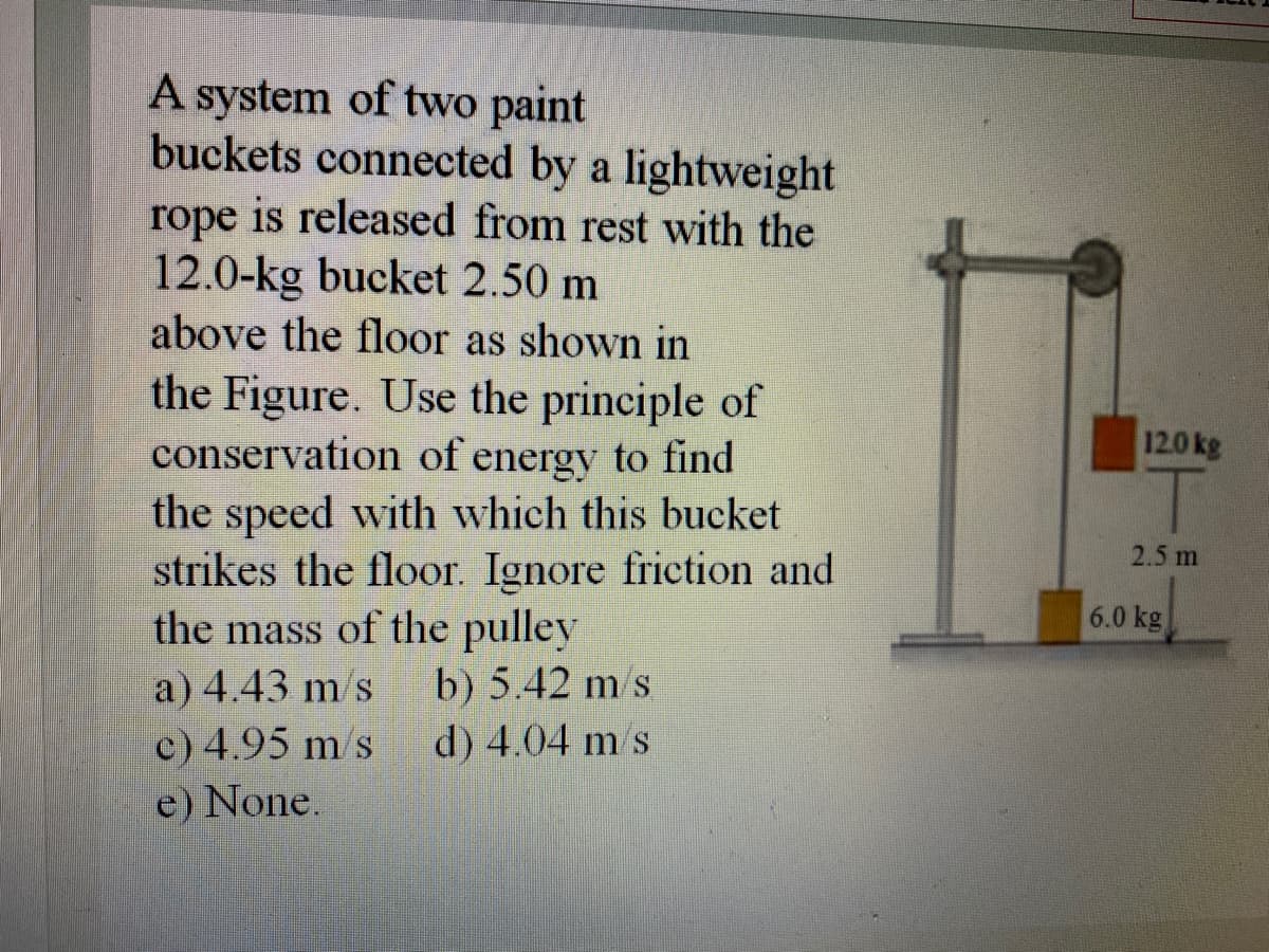 A system of two paint
buckets connected by a lightweight
rope is released from rest with the
12.0-kg bucket 2.50 m
above the floor as shown in
the Figure. Use the principle of
conservation of energy to find
the speed with which this bucket
strikes the floor. Ignore friction and
the mass of the pulley
a) 4.43 m/s
c) 4.95 m/s
e) None.
12.0 kg
1.
2.5 m
6.0 kg
b) 5.42 m/s
d) 4.04 m s
