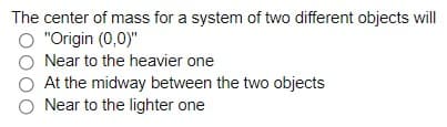 The center of mass for a system of two different objects will
O "Origin (0,0)"
Near to the heavier one
At the midway between the two objects
O Near to the lighter one
