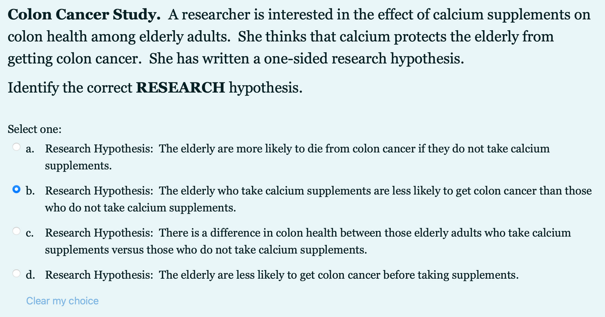 Colon Cancer Study. A researcher is interested in the effect of calcium supplements on
colon health among elderly adults. She thinks that calcium protects the elderly from
getting colon cancer. She has written a one-sided research hypothesis.
Identify the correct RESEARCH hypothesis.
Select one:
a. Research Hypothesis: The elderly are more likely to die from colon cancer if they do not take calcium
supplements.
O b. Research Hypothesis: The elderly who take calcium supplements are less likely to get colon cancer than those
who do not take calcium supplements.
с.
Research Hypothesis: There is a difference in colon health between those elderly adults who take calcium
supplements versus those who do not take calcium supplements.
d. Research Hypothesis: The elderly are less likely to get colon cancer before taking supplements.
Clear my choice
