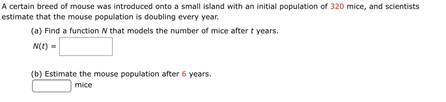 A certain breed of mouse was introduced onto a small island with an initial population of 320 mice, and scientists
estimate that the mouse population is doubling every year.
(a) Find a function N that models the number of mice after t years.
N(t) =
(b) Estimate the mouse population after 6 years.
mice
