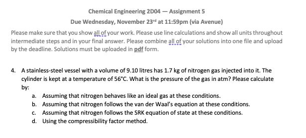 Chemical Engineering 2D04 - Assignment 5
Due Wednesday, November 23rd at 11:59pm (via Avenue)
Please make sure that you show all of your work. Please use line calculations and show all units throughout
intermediate steps and in your final answer. Please combine all of your solutions into one file and upload
by the deadline. Solutions must be uploaded in pdf form.
4. A stainless-steel vessel with a volume of 9.10 litres has 1.7 kg of nitrogen gas injected into it. The
cylinder is kept at a temperature of 56°C. What is the pressure of the gas in atm? Please calculate
by:
a. Assuming that nitrogen behaves like an ideal gas at these conditions.
b. Assuming that nitrogen follows the van der Waal's equation at these conditions.
c. Assuming that nitrogen follows the SRK equation of state at these conditions.
d. Using the compressibility factor method.