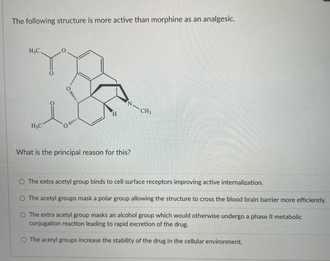 The following structure is more active than morphine as an analgesic.
H3C
N.
CH3
H.
H3C
O ..
What is the principal reason for this?
O The extra acetyl group binds to cell surface receptors improving active internalization.
O The acetyl groups mask a polar group allowing the structure to cross the blood brain barrier more efficiently.
O The extra acetyl group masks an alcohol group which would otherwise undergo a phase Il metabolic
conjugation reaction leading to rapid excretion of the drug.
O The acetyl groups increase the stability of the drug in the cellular environment.
O ..
