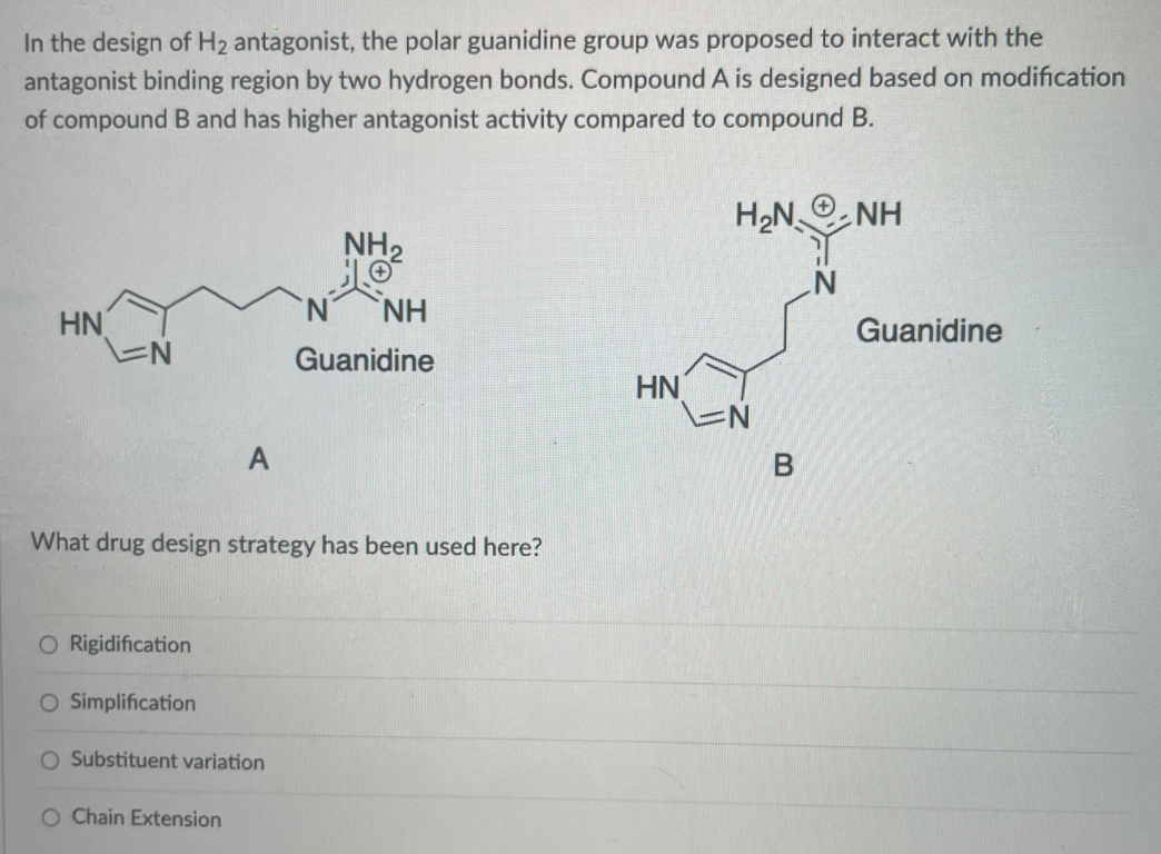 In the design of H2 antagonist, the polar guanidine group was proposed to interact with the
antagonist binding region by two hydrogen bonds. Compound A is designed based on modification
of compound B and has higher antagonist activity compared to compound B.
H2N
NH
NH2
NH
HN
Guanidine
Guanidine
HN
What drug design strategy has been used here?
O Rigidification
O Simplification
O Substituent variation
O Chain Extension
