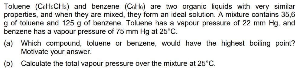 Toluene (C6H5CH3) and benzene (C6H₁) are two organic liquids with very similar
properties, and when they are mixed, they form an ideal solution. A mixture contains 35,6
g of toluene and 125 g of benzene. Toluene has a vapour pressure of 22 mm Hg, and
benzene has a vapour pressure of 75 mm Hg at 25°C.
(a) Which compound, toluene or benzene, would have the highest boiling point?
Motivate your answer.
Calculate the total vapour pressure over the mixture at 25°C.
(b)