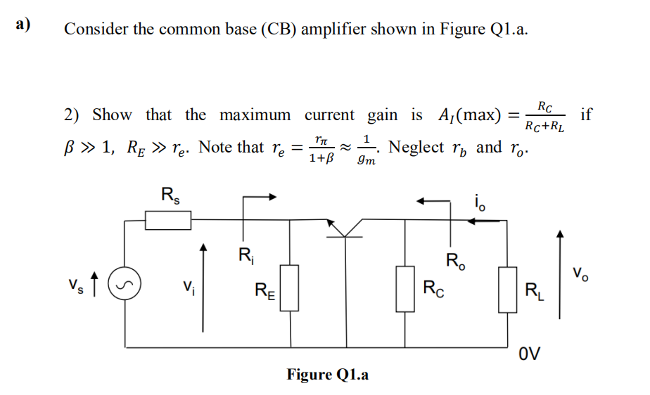 a)
Consider the common base (CB) amplifier shown in Figure Q1.a.
2) Show that the maximum
ß » 1, RE » re. Note that r₂ =
re
Vs ↑
S
R
R₁
RE
current gain is A,(max)
Υπ
1+ß
Figure Q1.a
¹. Neglect r and ã.
Im
R₂
Rc
=
i。
Rc
Rc+RL
R₁
OV
if
Vo