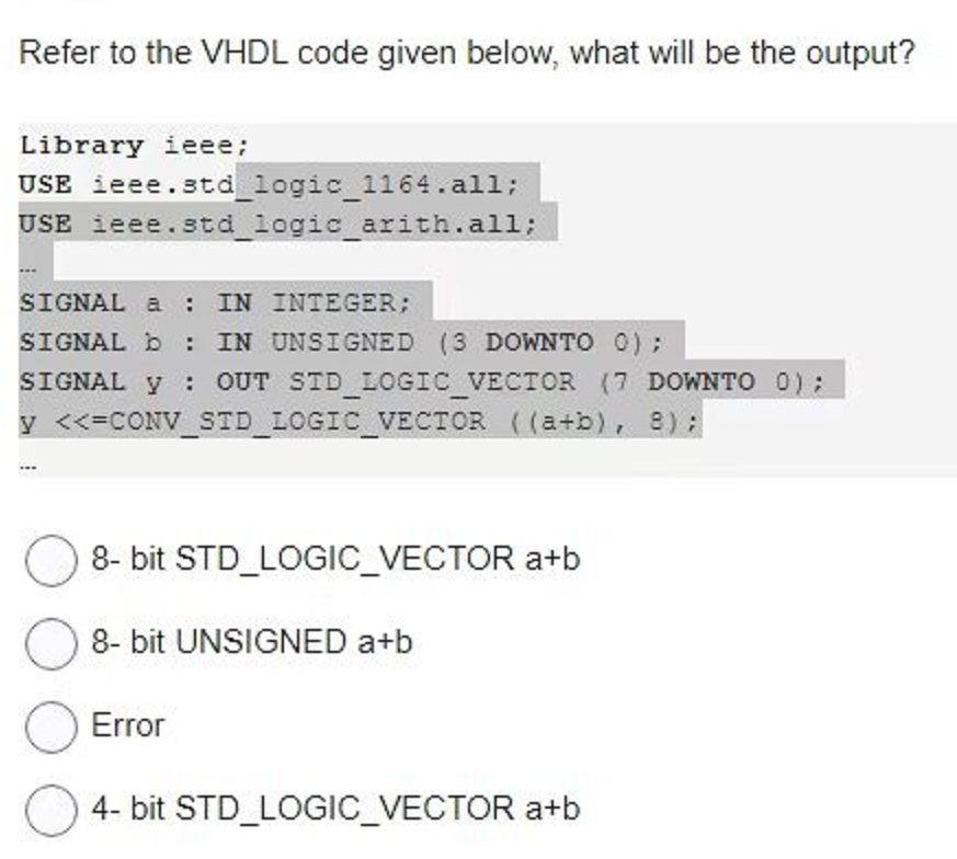 Refer to the VHDL code given below, what will be the output?
Library ieee;
USE ieee.std_logic_1164.all;
USE ieee.std_logic_arith.all;
SIGNAL a : IN INTEGER;
SIGNAL b: IN UNSIGNED (3 DOWNTO 0);
SIGNAL y OUT SID_LOGIC_VECTOR (7 DOWNTO 0);
y <<=CONV_STD_LOGIC_VECTOR ((a+b), 8);
1
8-bit STD_LOGIC_VECTOR a+b
8-bit UNSIGNED a+b
Error
4-bit STD_LOGIC_VECTOR a+b