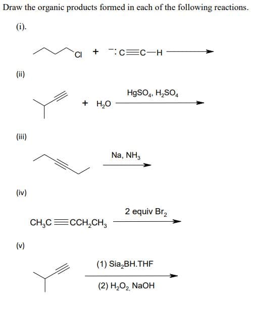 Draw the organic products formed in each of the following reactions.
(i).
(ii)
(iii)
(iv)
+:C=C-H
+ H₂O
CH₂C=CCH₂CH3
HgSO4, H₂SO4
Na, NH3
2 equiv Br₂
(1) Sia₂BH.THF
(2) H₂O₂ NaOH
