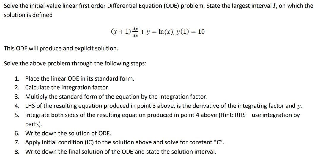 Solve the initial-value linear first order Differential Equation (ODE) problem. State the largest interval I, on which the
solution is defined
(x + 1) + y = ln(x), y(1) = 10
dx
This ODE will produce and explicit solution.
Solve the above problem through the following steps:
1. Place the linear ODE in its standard form.
2. Calculate the integration factor.
3.
Multiply the standard form of the equation by the integration factor.
4. LHS of the resulting equation produced in point 3 above, is the derivative of the integrating factor and y.
Integrate both sides of the resulting equation produced in point 4 above (Hint: RHS - use integration by
parts).
5.
6. Write down the solution of ODE.
7. Apply initial condition (IC) to the solution above and solve for constant "C".
8. Write down the final solution of the ODE and state the solution interval.